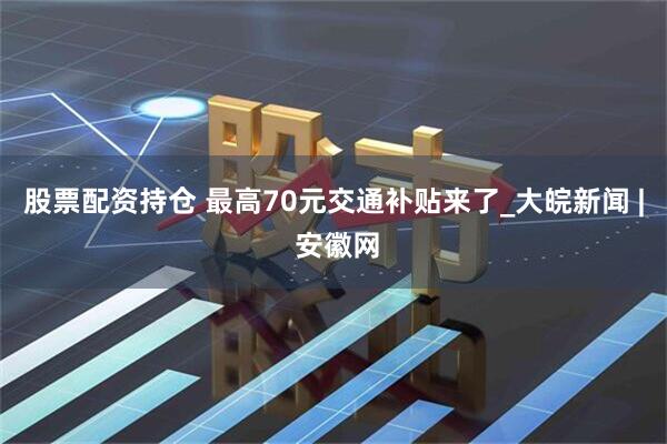 股票配资持仓 最高70元交通补贴来了_大皖新闻 | 安徽网
