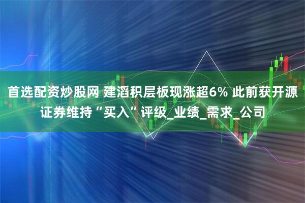首选配资炒股网 建滔积层板现涨超6% 此前获开源证券维持“买入”评级_业绩_需求_公司