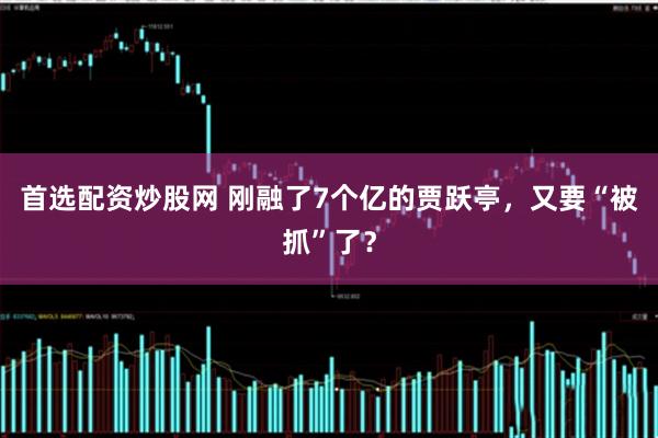 首选配资炒股网 刚融了7个亿的贾跃亭，又要“被抓”了？