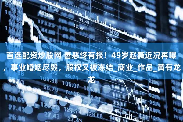 首选配资炒股网 善恶终有报！49岁赵薇近况再曝，事业婚姻尽毁，股权又被冻结_商业_作品_黄有龙
