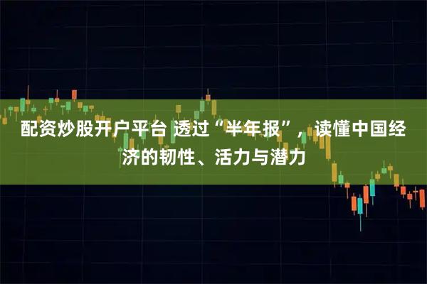 配资炒股开户平台 透过“半年报”，读懂中国经济的韧性、活力与潜力