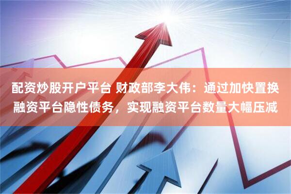 配资炒股开户平台 财政部李大伟：通过加快置换融资平台隐性债务，实现融资平台数量大幅压减