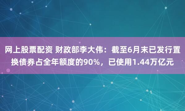 网上股票配资 财政部李大伟：截至6月末已发行置换债券占全年额度的90%，已使用1.44万亿元