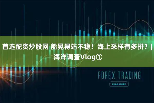 首选配资炒股网 船晃得站不稳！海上采样有多拼？| 海洋调查Vlog①