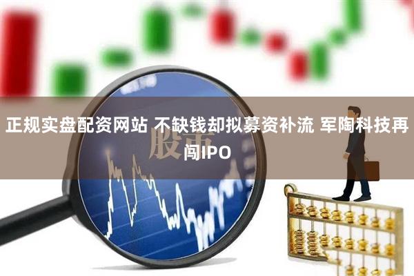 正规实盘配资网站 不缺钱却拟募资补流 军陶科技再闯IPO